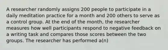 A researcher randomly assigns 200 people to participate in a daily meditation practice for a month and 200 others to serve as a control group. At the end of the month, the researcher measures how well participants respond to negative feedback on a writing task and compares those scores between the two groups. The researcher has performed a(n)