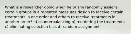 What is a researcher doing when he or she randomly assigns certain groups in a repeated measures design to receive certain treatments in one order and others to receive treatments in another order? a) counterbalancing b) reordering the treatments c) eliminating selection bias d) random assignment