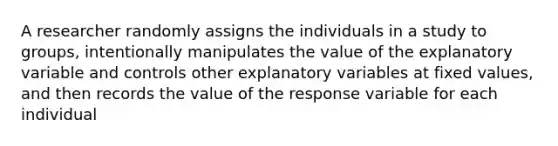 A researcher randomly assigns the individuals in a study to groups, intentionally manipulates the value of the explanatory variable and controls other explanatory variables at fixed values, and then records the value of the response variable for each individual