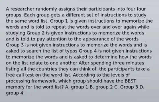 A researcher randomly assigns their participants into four four groups. Each group gets a different set of instructions to study the same word list. Group 1 is given instructions to memorize the words and is told to repeat the words over and over again while studying Group 2 is given instructions to memorize the words and is told to pay attention to the appearance of the words Group 3 is not given instructions to memorize the words and is asked to search the list of typos Group 4 is not given instructions to memorize the words and is asked to determine how the words on the list relate to one another After spending three minutes listing all the countries they can think of, the participants take a free call test on the word list. According to the levels of processing framework, which group should have the BEST memory for the word list? A. group 1 B. group 2 C. Group 3 D. group 4