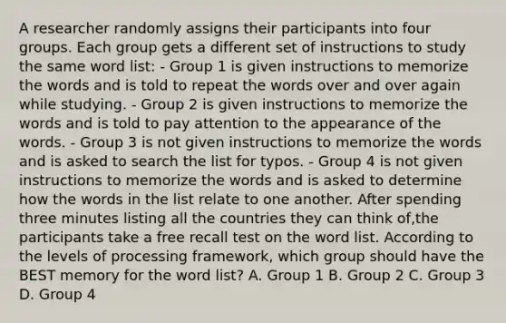 A researcher randomly assigns their participants into four groups. Each group gets a different set of instructions to study the same word list: - Group 1 is given instructions to memorize the words and is told to repeat the words over and over again while studying. - Group 2 is given instructions to memorize the words and is told to pay attention to the appearance of the words. - Group 3 is not given instructions to memorize the words and is asked to search the list for typos. - Group 4 is not given instructions to memorize the words and is asked to determine how the words in the list relate to one another. After spending three minutes listing all the countries they can think of,the participants take a free recall test on the word list. According to the levels of processing framework, which group should have the BEST memory for the word list? A. Group 1 B. Group 2 C. Group 3 D. Group 4