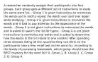 A researcher randomly assigns their participants into four groups. Each group gets a different set of instructions to study the same word list: - Group 1 is given instructions to memorize the words and is told to repeat the words over and over again while studying. - Group 2 is given instructions to memorize the words and is told to pay attention to the appearance of the words. - Group 3 is not given instructions to memorize the words and is asked to search the list for typos. - Group 4 is not given instructions to memorize the words and is asked to determine how the words in the list relate to one another. After spending three minutes listing all the countries they can think of, the participants take a free recall test on the word list. According to the levels of processing framework, which group should have the BEST memory for the word list? A. Group 1. B. Group 2. C. Group 3. D. Group 4.