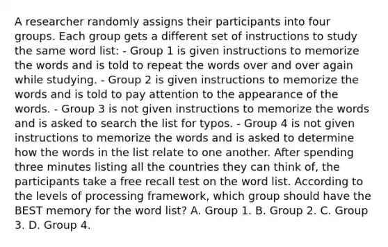 A researcher randomly assigns their participants into four groups. Each group gets a different set of instructions to study the same word list: - Group 1 is given instructions to memorize the words and is told to repeat the words over and over again while studying. - Group 2 is given instructions to memorize the words and is told to pay attention to the appearance of the words. - Group 3 is not given instructions to memorize the words and is asked to search the list for typos. - Group 4 is not given instructions to memorize the words and is asked to determine how the words in the list relate to one another. After spending three minutes listing all the countries they can think of, the participants take a free recall test on the word list. According to the levels of processing framework, which group should have the BEST memory for the word list? A. Group 1. B. Group 2. C. Group 3. D. Group 4.