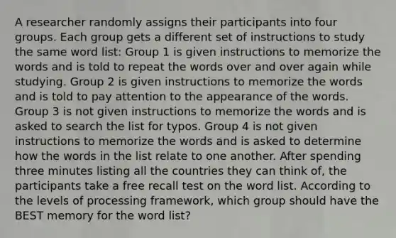 A researcher randomly assigns their participants into four groups. Each group gets a different set of instructions to study the same word list: Group 1 is given instructions to memorize the words and is told to repeat the words over and over again while studying. Group 2 is given instructions to memorize the words and is told to pay attention to the appearance of the words. Group 3 is not given instructions to memorize the words and is asked to search the list for typos. Group 4 is not given instructions to memorize the words and is asked to determine how the words in the list relate to one another. After spending three minutes listing all the countries they can think of, the participants take a free recall test on the word list. According to the levels of processing framework, which group should have the BEST memory for the word list?