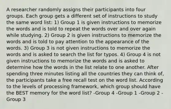 A researcher randomly assigns their participants into four groups. Each group gets a different set of instructions to study the same word list: 1) Group 1 is given instructions to memorize the words and is told to repeat the words over and over again while studying. 2) Group 2 is given instructions to memorize the words and is told to pay attention to the appearance of the words. 3) Group 3 is not given instructions to memorize the words and is asked to search the list for typos. 4) Group 4 is not given instructions to memorize the words and is asked to determine how the words in the list relate to one another. After spending three minutes listing all the countries they can think of, the participants take a free recall test on the word list. According to the levels of processing framework, which group should have the BEST memory for the word list? -Group 4 -Group 1 -Group 2 -Group 3