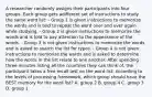 A researcher randomly assigns their participants into four groups. Each group gets adifferent set of instructions to study the same word list: - Group 1 is given instructions to memorize the words and is told to repeat the word over and over again while studying. - Group 2 is given instructions to memorize the words and is told to pay attention to the appearance of the words. - Group 3 is not given instructions to memorize the words and is asked to search the list for typos. - Group 4 is not given instructions to memorize the words and is asked to determine how the words in the list relate to one another. After spending three minutes listing all the countries they can think of, the participant takes a free recall test on the word list. According to the levels of processing framework, which group should have the BEST memory for the word list? A. group 2 B. group 4 C. group 3 D. group 1