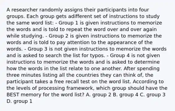 A researcher randomly assigns their participants into four groups. Each group gets adifferent set of instructions to study the same word list: - Group 1 is given instructions to memorize the words and is told to repeat the word over and over again while studying. - Group 2 is given instructions to memorize the words and is told to pay attention to the appearance of the words. - Group 3 is not given instructions to memorize the words and is asked to search the list for typos. - Group 4 is not given instructions to memorize the words and is asked to determine how the words in the list relate to one another. After spending three minutes listing all the countries they can think of, the participant takes a free recall test on the word list. According to the levels of processing framework, which group should have the BEST memory for the word list? A. group 2 B. group 4 C. group 3 D. group 1