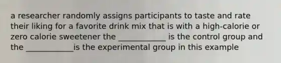 a researcher randomly assigns participants to taste and rate their liking for a favorite drink mix that is with a high-calorie or zero calorie sweetener the ____________ is the control group and the ____________is the experimental group in this example