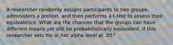 A researcher randomly assigns participants to two groups, administers a pretest, and then performs a t-test to assess their equivalence. What are the chances that the groups can have different means yet still be probabilistically equivalent, if this researcher sets his or her alpha level at .05?