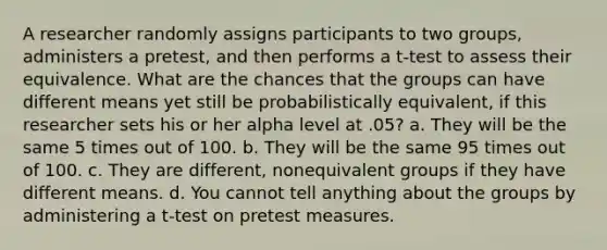 A researcher randomly assigns participants to two groups, administers a pretest, and then performs a t-test to assess their equivalence. What are the chances that the groups can have different means yet still be probabilistically equivalent, if this researcher sets his or her alpha level at .05? a. They will be the same 5 times out of 100. b. They will be the same 95 times out of 100. c. They are different, nonequivalent groups if they have different means. d. You cannot tell anything about the groups by administering a t-test on pretest measures.