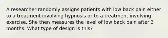 A researcher randomly assigns patients with low back pain either to a treatment involving hypnosis or to a treatment involving exercise. She then measures the level of low back pain after 3 months. What type of design is this?