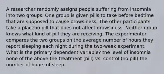 A researcher randomly assigns people suffering from insomnia into two groups. One group is given pills to take before bedtime that are supposed to cause drowsiness. The other participants take a placebo pill that does not affect drowsiness. Neither group knows what kind of pill they are receiving. The experimenter compares the two groups on the average number of hours they report sleeping each night during the two-week experiment. What is the primary dependent variable? the level of insomnia none of the above the treatment (pill) vs. control (no pill) the number of hours of sleep