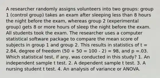 A researcher randomly assigns volunteers into two groups: group 1 (control group) takes an exam after sleeping less than 8 hours the night before the exam, whereas group 2 (experimental group) gets 8 or more hours of sleep the night before the exam. All students took the exam. The researcher uses a computer statistical software package to compare the mean score of subjects in group 1 and group 2. This results in statistics of t = 2.84, degree of freedom (50 + 50 = 100 - 2) = 98, and p =.03. Which statistical test, if any, was conducted in this study? 1. An independent sample t test. 2. A dependent sample t test. 3. A nursing student t test. 4. An analysis of variance or ANOVA.