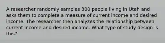 A researcher randomly samples 300 people living in Utah and asks them to complete a measure of current income and desired income. The researcher then analyzes the relationship between current income and desired income. What type of study design is this?