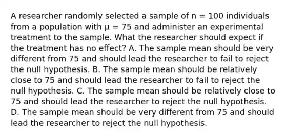 A researcher randomly selected a sample of n = 100 individuals from a population with µ = 75 and administer an experimental treatment to the sample. What the researcher should expect if the treatment has no effect? A. The sample mean should be very different from 75 and should lead the researcher to fail to reject the null hypothesis. B. The sample mean should be relatively close to 75 and should lead the researcher to fail to reject the null hypothesis. C. The sample mean should be relatively close to 75 and should lead the researcher to reject the null hypothesis. D. The sample mean should be very different from 75 and should lead the researcher to reject the null hypothesis.