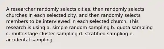 A researcher randomly selects cities, then randomly selects churches in each selected city, and then randomly selects members to be interviewed in each selected church. This research is using a. simple random sampling b. quota sampling c. multi-stage cluster sampling d. stratified sampling e. accidental sampling