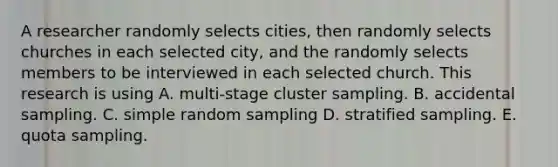 A researcher randomly selects cities, then randomly selects churches in each selected city, and the randomly selects members to be interviewed in each selected church. This research is using A. multi-stage cluster sampling. B. accidental sampling. C. simple random sampling D. stratified sampling. E. quota sampling.