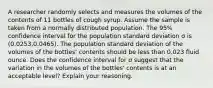 A researcher randomly selects and measures the volumes of the contents of 11 bottles of cough syrup. Assume the sample is taken from a normally distributed population. The 95​% confidence interval for the population standard deviation σ is (0.0253​,0.0465​). The population standard deviation of the volumes of the​ bottles' contents should be less than 0.023 fluid ounce. Does the confidence interval for σ suggest that the variation in the volumes of the​ bottles' contents is at an acceptable​ level? Explain your reasoning.