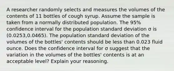 A researcher randomly selects and measures the volumes of the contents of 11 bottles of cough syrup. Assume the sample is taken from a normally distributed population. The 95​% confidence interval for the population standard deviation σ is (0.0253​,0.0465​). The population standard deviation of the volumes of the​ bottles' contents should be less than 0.023 fluid ounce. Does the confidence interval for σ suggest that the variation in the volumes of the​ bottles' contents is at an acceptable​ level? Explain your reasoning.