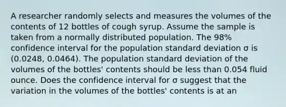 A researcher randomly selects and measures the volumes of the contents of 12 bottles of cough syrup. Assume the sample is taken from a normally distributed population. The 98​% confidence interval for the population standard deviation σ is ​(0.0248​, 0.0464​). The population standard deviation of the volumes of the​ bottles' contents should be less than 0.054 fluid ounce. Does the confidence interval for σ suggest that the variation in the volumes of the​ bottles' contents is at an