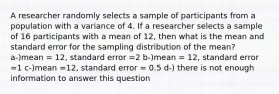 A researcher randomly selects a sample of participants from a population with a variance of 4. If a researcher selects a sample of 16 participants with a mean of 12, then what is the mean and standard error for the sampling distribution of the mean? a-)mean = 12, standard error =2 b-)mean = 12, standard error =1 c-)mean =12, standard error = 0.5 d-) there is not enough information to answer this question