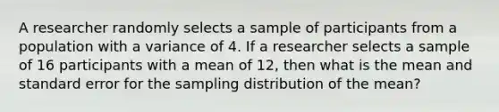 A researcher randomly selects a sample of participants from a population with a variance of 4. If a researcher selects a sample of 16 participants with a mean of 12, then what is the mean and standard error for the sampling distribution of the mean?