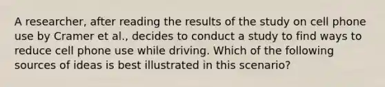 A researcher, after reading the results of the study on cell phone use by Cramer et al., decides to conduct a study to find ways to reduce cell phone use while driving. Which of the following sources of ideas is best illustrated in this scenario?