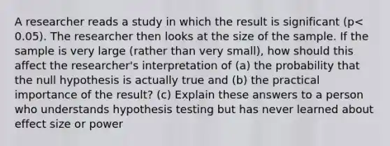 A researcher reads a study in which the result is significant ​(p<​0.05). The researcher then looks at the size of the sample. If the sample is very large​ (rather than very​ small), how should this affect the​ researcher's interpretation of​ (a) the probability that the null hypothesis is actually true and​ (b) the practical importance of the​ result? (c) Explain these answers to a person who understands hypothesis testing but has never learned about effect size or power