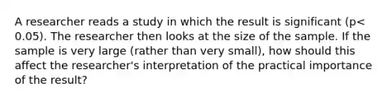 A researcher reads a study in which the result is significant ​(p<​0.05). The researcher then looks at the size of the sample. If the sample is very large​ (rather than very​ small), how should this affect the​ researcher's interpretation of​ the practical importance of the​ result?