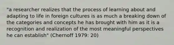 "a researcher realizes that the process of learning about and adapting to life in foreign cultures is as much a breaking down of the categories and concepts he has brought with him as it is a recognition and realization of the most meaningful perspectives he can establish" (Chernoff 1979: 20)