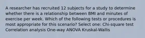 A researcher has recruited 12 subjects for a study to determine whether there is a relationship between BMI and minutes of exercise per week. Which of the following tests or procedures is most appropriate for this scenario? Select one: Chi-square test Correlation analysis One-way ANOVA Kruskal-Wallis