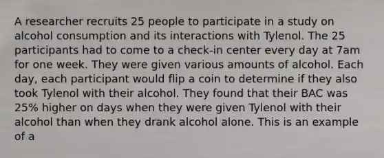 A researcher recruits 25 people to participate in a study on alcohol consumption and its interactions with Tylenol. The 25 participants had to come to a check-in center every day at 7am for one week. They were given various amounts of alcohol. Each day, each participant would flip a coin to determine if they also took Tylenol with their alcohol. They found that their BAC was 25% higher on days when they were given Tylenol with their alcohol than when they drank alcohol alone. This is an example of a