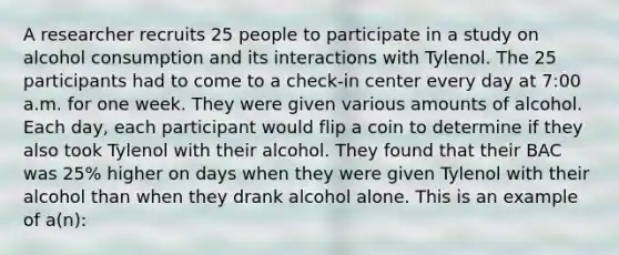 A researcher recruits 25 people to participate in a study on alcohol consumption and its interactions with Tylenol. The 25 participants had to come to a check-in center every day at 7:00 a.m. for one week. They were given various amounts of alcohol. Each day, each participant would flip a coin to determine if they also took Tylenol with their alcohol. They found that their BAC was 25% higher on days when they were given Tylenol with their alcohol than when they drank alcohol alone. This is an example of a(n):