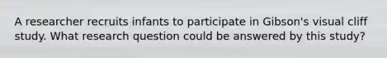 A researcher recruits infants to participate in Gibson's visual cliff study. What research question could be answered by this study?