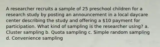 A researcher recruits a sample of 25 preschool children for a research study by posting an announcement in a local daycare center describing the study and offering a 10 payment for participation. What kind of sampling is the researcher using? a. Cluster sampling b. Quota sampling c. Simple random sampling d. Convenience sampling