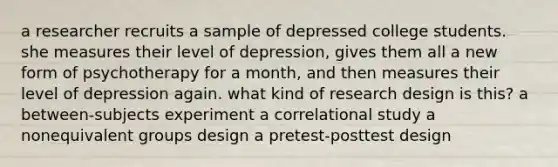 a researcher recruits a sample of depressed college students. she measures their level of depression, gives them all a new form of psychotherapy for a month, and then measures their level of depression again. what kind of research design is this? a between-subjects experiment a correlational study a nonequivalent groups design a pretest-posttest design