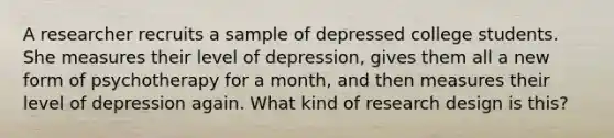 A researcher recruits a sample of depressed college students. She measures their level of depression, gives them all a new form of psychotherapy for a month, and then measures their level of depression again. What kind of research design is this?