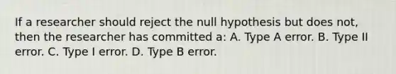 If a researcher should reject the null hypothesis but does not, then the researcher has committed a: A. Type A error. B. Type II error. C. Type I error. D. Type B error.