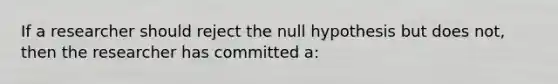 If a researcher should reject the null hypothesis but does not, then the researcher has committed a: