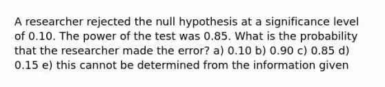 A researcher rejected the null hypothesis at a significance level of 0.10. The power of the test was 0.85. What is the probability that the researcher made the error? a) 0.10 b) 0.90 c) 0.85 d) 0.15 e) this cannot be determined from the information given