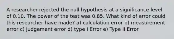 A researcher rejected the null hypothesis at a significance level of 0.10. The power of the test was 0.85. What kind of error could this researcher have made? a) calculation error b) measurement error c) judgement error d) type I Error e) Type II Error