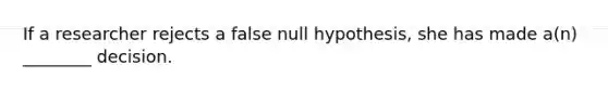 If a researcher rejects a false null hypothesis, she has made a(n) ________ decision.