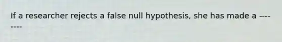 If a researcher rejects a false null hypothesis, she has made a ---- ----