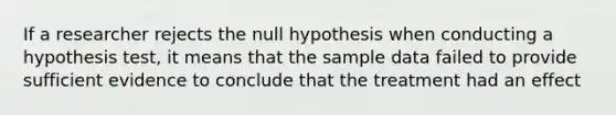 If a researcher rejects the null hypothesis when conducting a hypothesis test, it means that the sample data failed to provide sufficient evidence to conclude that the treatment had an effect