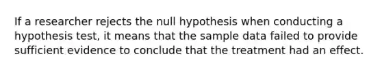 If a researcher rejects the null hypothesis when conducting a hypothesis test, it means that the sample data failed to provide sufficient evidence to conclude that the treatment had an effect.