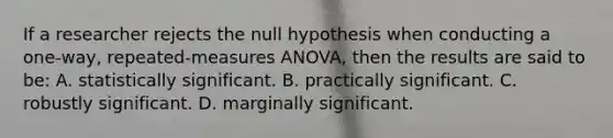 If a researcher rejects the null hypothesis when conducting a one-way, repeated-measures ANOVA, then the results are said to be: A. statistically significant. B. practically significant. C. robustly significant. D. marginally significant.