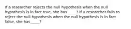 If a researcher rejects the null hypothesis when the null hypothesis is in fact true, she has_____? If a researcher fails to reject the null hypothesis when the null hypothesis is in fact false, she has_____?