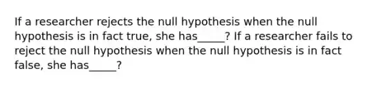 If a researcher rejects the null hypothesis when the null hypothesis is in fact true, she has_____? If a researcher fails to reject the null hypothesis when the null hypothesis is in fact false, she has_____?