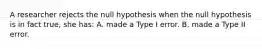 A researcher rejects the null hypothesis when the null hypothesis is in fact true, she has: A. made a Type I error. B. made a Type II error.