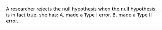 A researcher rejects the null hypothesis when the null hypothesis is in fact true, she has: A. made a Type I error. B. made a Type II error.